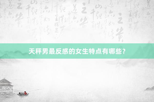 天秤男最反感的女生特点有哪些？