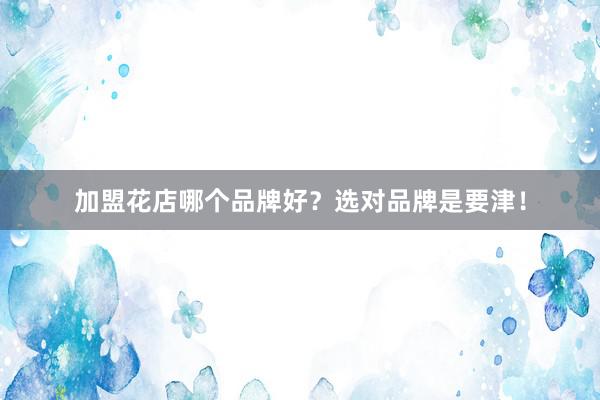 加盟花店哪个品牌好？选对品牌是要津！