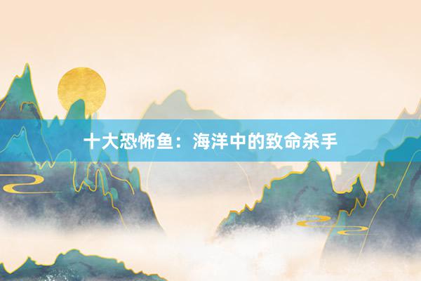 十大恐怖鱼：海洋中的致命杀手