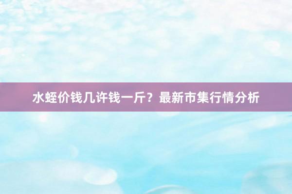 水蛭价钱几许钱一斤？最新市集行情分析