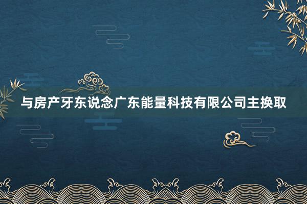 与房产牙东说念广东能量科技有限公司主换取