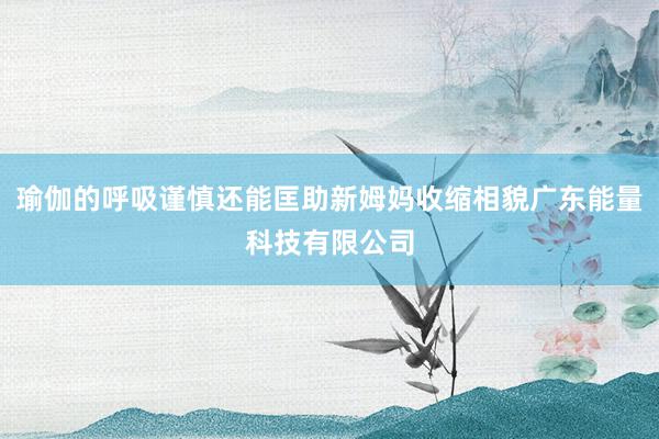 瑜伽的呼吸谨慎还能匡助新姆妈收缩相貌广东能量科技有限公司