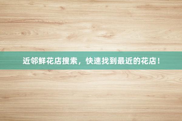 近邻鲜花店搜索，快速找到最近的花店！